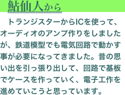 　鮎仙人から
　トランジスターからICを使って､オーディオのアンプ作りをしましたが、鉄道模型でも電気回路で動かす事が必要になってきました。昔の思い出を引っ張り出して、回路で基板でケースを作っていく、電子工作を進めていこうと思っています。